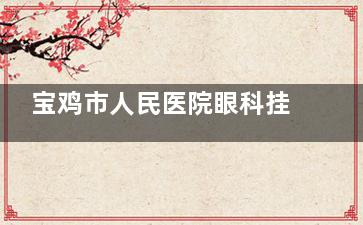宝鸡市人民医院眼科挂号电话是多少？ 0917-3272235是院内24小时在线客服热点哦！